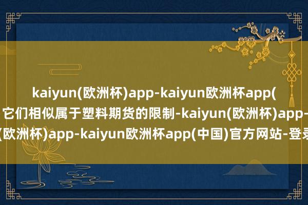 kaiyun(欧洲杯)app-kaiyun欧洲杯app(中国)官方网站-登录入口它们相似属于塑料期货的限制-kaiyun(欧洲杯)app-kaiyun欧洲杯app(中国)官方网站-登录入口