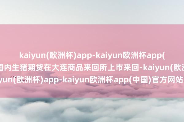 kaiyun(欧洲杯)app-kaiyun欧洲杯app(中国)官方网站-登录入口国内生猪期货在大连商品来回所上市来回-kaiyun(欧洲杯)app-kaiyun欧洲杯app(中国)官方网站-登录入口