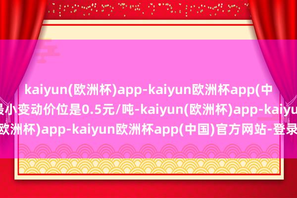 kaiyun(欧洲杯)app-kaiyun欧洲杯app(中国)官方网站-登录入口最小变动价位是0.5元/吨-kaiyun(欧洲杯)app-kaiyun欧洲杯app(中国)官方网站-登录入口