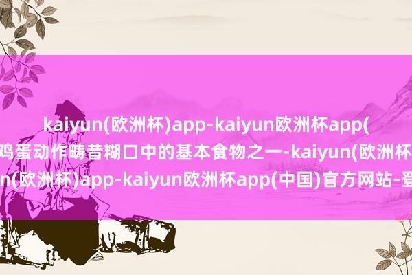 kaiyun(欧洲杯)app-kaiyun欧洲杯app(中国)官方网站-登录入口鸡蛋动作畴昔糊口中的基本食物之一-kaiyun(欧洲杯)app-kaiyun欧洲杯app(中国)官方网站-登录入口