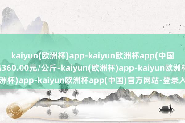 kaiyun(欧洲杯)app-kaiyun欧洲杯app(中国)官方网站-登录入口进出360.00元/公斤-kaiyun(欧洲杯)app-kaiyun欧洲杯app(中国)官方网站-登录入口