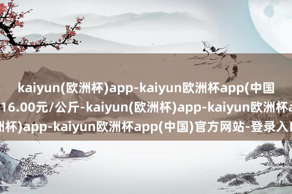 kaiyun(欧洲杯)app-kaiyun欧洲杯app(中国)官方网站-登录入口收支16.00元/公斤-kaiyun(欧洲杯)app-kaiyun欧洲杯app(中国)官方网站-登录入口