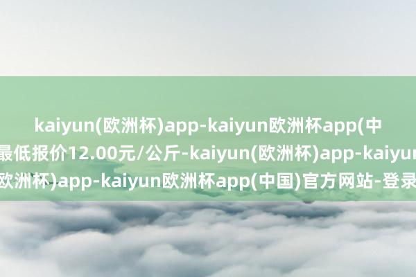 kaiyun(欧洲杯)app-kaiyun欧洲杯app(中国)官方网站-登录入口最低报价12.00元/公斤-kaiyun(欧洲杯)app-kaiyun欧洲杯app(中国)官方网站-登录入口