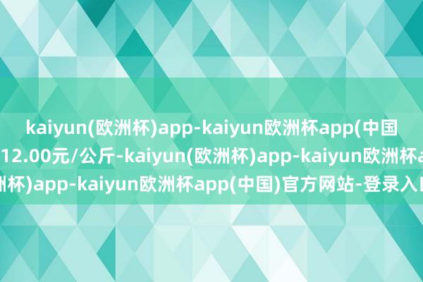 kaiyun(欧洲杯)app-kaiyun欧洲杯app(中国)官方网站-登录入口进出12.00元/公斤-kaiyun(欧洲杯)app-kaiyun欧洲杯app(中国)官方网站-登录入口