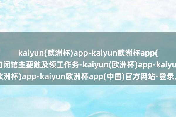 kaiyun(欧洲杯)app-kaiyun欧洲杯app(中国)官方网站-登录入口闭馆主要触及领工作务-kaiyun(欧洲杯)app-kaiyun欧洲杯app(中国)官方网站-登录入口