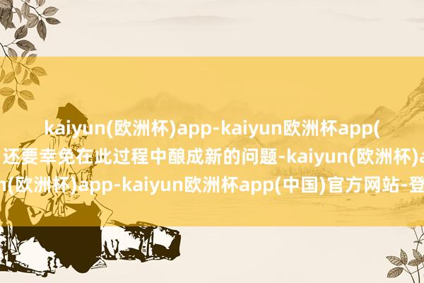 kaiyun(欧洲杯)app-kaiyun欧洲杯app(中国)官方网站-登录入口还要幸免在此过程中酿成新的问题-kaiyun(欧洲杯)app-kaiyun欧洲杯app(中国)官方网站-登录入口