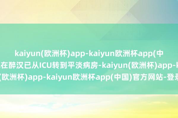 kaiyun(欧洲杯)app-kaiyun欧洲杯app(中国)官方网站-登录入口现在醉汉已从ICU转到平淡病房-kaiyun(欧洲杯)app-kaiyun欧洲杯app(中国)官方网站-登录入口