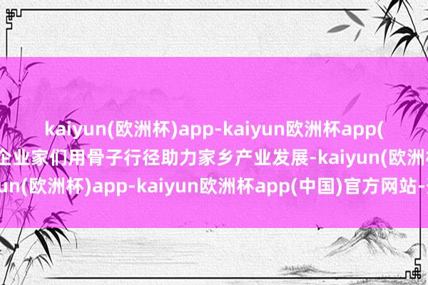 kaiyun(欧洲杯)app-kaiyun欧洲杯app(中国)官方网站-登录入口企业家们用骨子行径助力家乡产业发展-kaiyun(欧洲杯)app-kaiyun欧洲杯app(中国)官方网站-登录入口