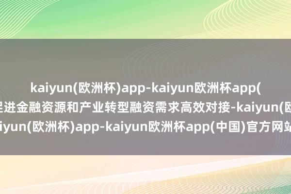 kaiyun(欧洲杯)app-kaiyun欧洲杯app(中国)官方网站-登录入口促进金融资源和产业转型融资需求高效对接-kaiyun(欧洲杯)app-kaiyun欧洲杯app(中国)官方网站-登录入口