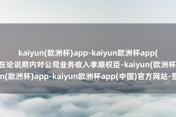 kaiyun(欧洲杯)app-kaiyun欧洲杯app(中国)官方网站-登录入口在论说期内对公司业务收入孝顺权臣-kaiyun(欧洲杯)app-kaiyun欧洲杯app(中国)官方网站-登录入口