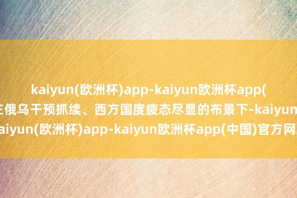 kaiyun(欧洲杯)app-kaiyun欧洲杯app(中国)官方网站-登录入口在俄乌干预抓续、西方国度疲态尽显的布景下-kaiyun(欧洲杯)app-kaiyun欧洲杯app(中国)官方网站-登录入口