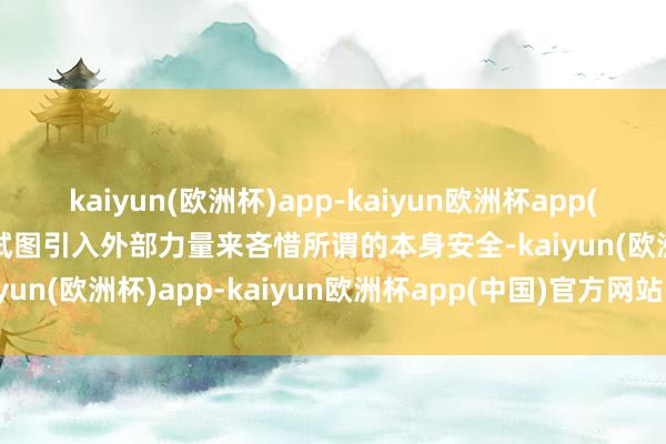 kaiyun(欧洲杯)app-kaiyun欧洲杯app(中国)官方网站-登录入口试图引入外部力量来吝惜所谓的本身安全-kaiyun(欧洲杯)app-kaiyun欧洲杯app(中国)官方网站-登录入口