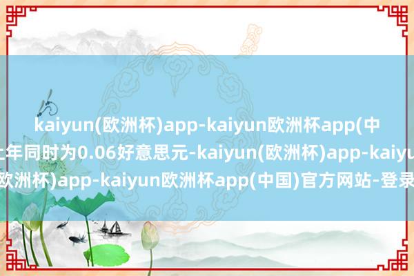 kaiyun(欧洲杯)app-kaiyun欧洲杯app(中国)官方网站-登录入口上年同时为0.06好意思元-kaiyun(欧洲杯)app-kaiyun欧洲杯app(中国)官方网站-登录入口