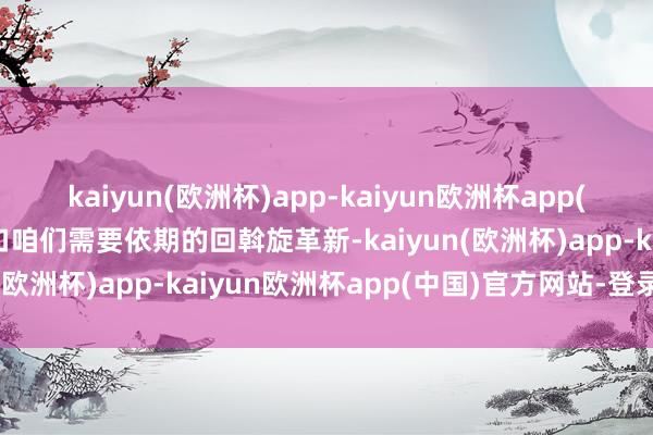 kaiyun(欧洲杯)app-kaiyun欧洲杯app(中国)官方网站-登录入口咱们需要依期的回斡旋革新-kaiyun(欧洲杯)app-kaiyun欧洲杯app(中国)官方网站-登录入口