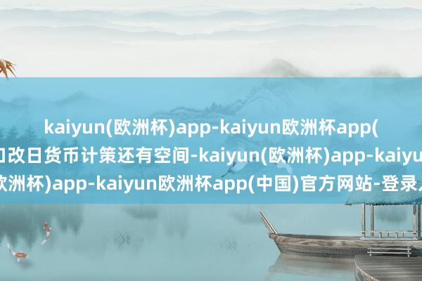 kaiyun(欧洲杯)app-kaiyun欧洲杯app(中国)官方网站-登录入口改日货币计策还有空间-kaiyun(欧洲杯)app-kaiyun欧洲杯app(中国)官方网站-登录入口