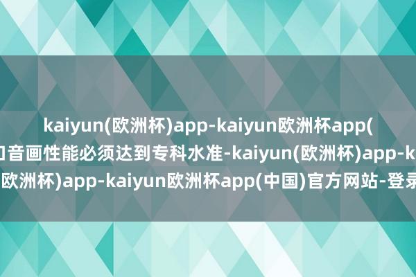 kaiyun(欧洲杯)app-kaiyun欧洲杯app(中国)官方网站-登录入口音画性能必须达到专科水准-kaiyun(欧洲杯)app-kaiyun欧洲杯app(中国)官方网站-登录入口