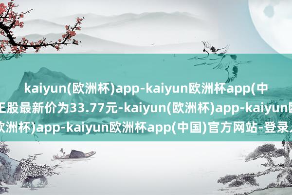 kaiyun(欧洲杯)app-kaiyun欧洲杯app(中国)官方网站-登录入口正股最新价为33.77元-kaiyun(欧洲杯)app-kaiyun欧洲杯app(中国)官方网站-登录入口