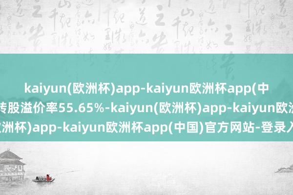 kaiyun(欧洲杯)app-kaiyun欧洲杯app(中国)官方网站-登录入口转股溢价率55.65%-kaiyun(欧洲杯)app-kaiyun欧洲杯app(中国)官方网站-登录入口