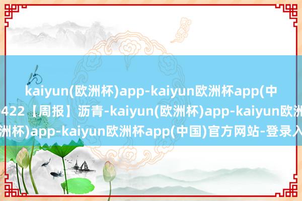 kaiyun(欧洲杯)app-kaiyun欧洲杯app(中国)官方网站-登录入口0422【周报】沥青-kaiyun(欧洲杯)app-kaiyun欧洲杯app(中国)官方网站-登录入口