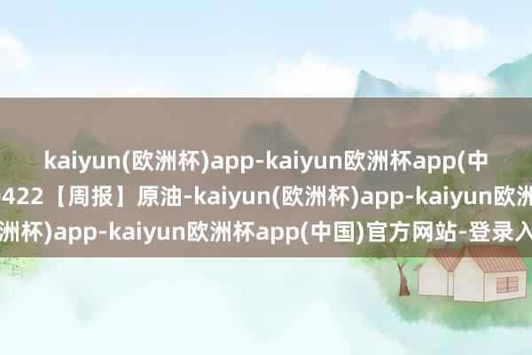 kaiyun(欧洲杯)app-kaiyun欧洲杯app(中国)官方网站-登录入口0422【周报】原油-kaiyun(欧洲杯)app-kaiyun欧洲杯app(中国)官方网站-登录入口