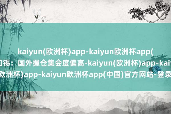 kaiyun(欧洲杯)app-kaiyun欧洲杯app(中国)官方网站-登录入口锡：国外握仓集会度偏高-kaiyun(欧洲杯)app-kaiyun欧洲杯app(中国)官方网站-登录入口