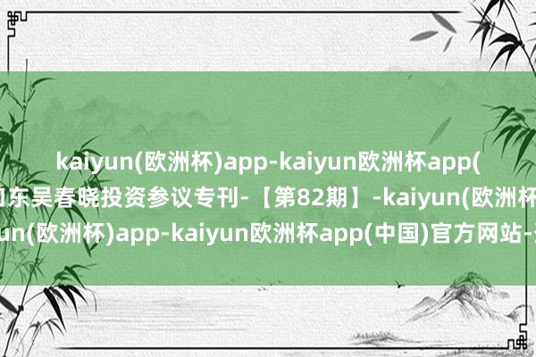 kaiyun(欧洲杯)app-kaiyun欧洲杯app(中国)官方网站-登录入口东吴春晓投资参议专刊-【第82期】-kaiyun(欧洲杯)app-kaiyun欧洲杯app(中国)官方网站-登录入口