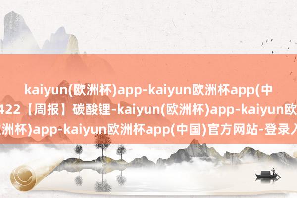 kaiyun(欧洲杯)app-kaiyun欧洲杯app(中国)官方网站-登录入口0422【周报】碳酸锂-kaiyun(欧洲杯)app-kaiyun欧洲杯app(中国)官方网站-登录入口