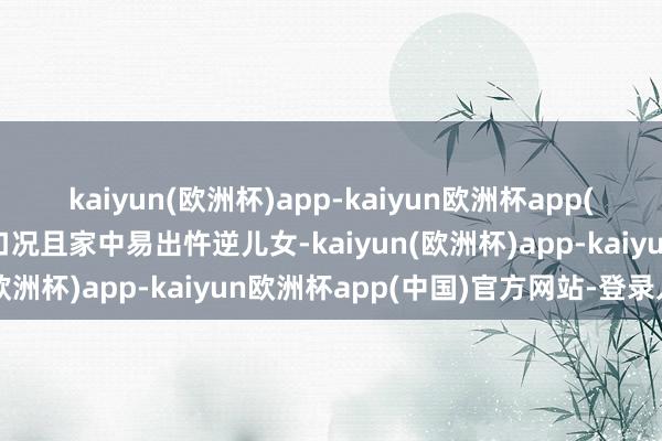 kaiyun(欧洲杯)app-kaiyun欧洲杯app(中国)官方网站-登录入口况且家中易出忤逆儿女-kaiyun(欧洲杯)app-kaiyun欧洲杯app(中国)官方网站-登录入口