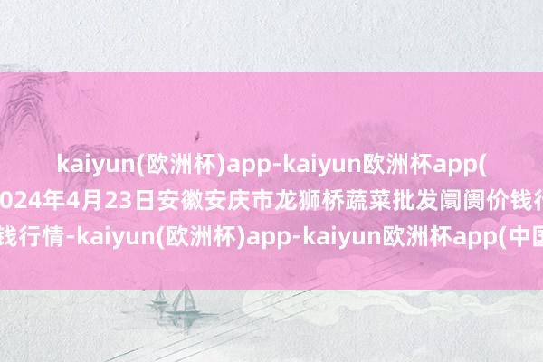 kaiyun(欧洲杯)app-kaiyun欧洲杯app(中国)官方网站-登录入口2024年4月23日安徽安庆市龙狮桥蔬菜批发阛阓价钱行情-kaiyun(欧洲杯)app-kaiyun欧洲杯app(中国)官方网站-登录入口