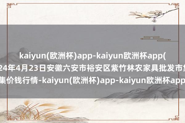 kaiyun(欧洲杯)app-kaiyun欧洲杯app(中国)官方网站-登录入口2024年4月23日安徽六安市裕安区紫竹林农家具批发市集价钱行情-kaiyun(欧洲杯)app-kaiyun欧洲杯app(中国)官方网站-登录入口