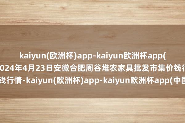 kaiyun(欧洲杯)app-kaiyun欧洲杯app(中国)官方网站-登录入口2024年4月23日安徽合肥周谷堆农家具批发市集价钱行情-kaiyun(欧洲杯)app-kaiyun欧洲杯app(中国)官方网站-登录入口