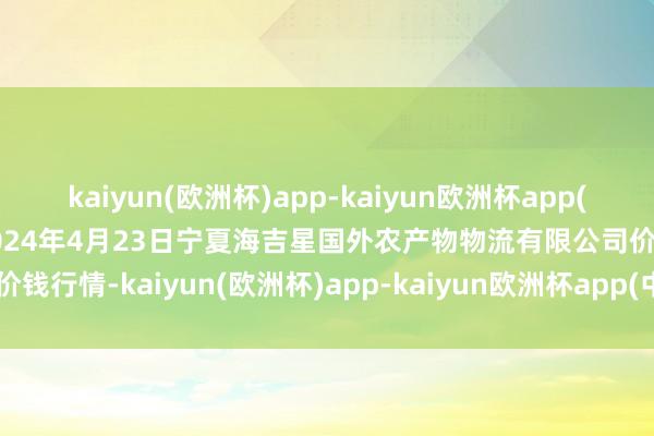 kaiyun(欧洲杯)app-kaiyun欧洲杯app(中国)官方网站-登录入口2024年4月23日宁夏海吉星国外农产物物流有限公司价钱行情-kaiyun(欧洲杯)app-kaiyun欧洲杯app(中国)官方网站-登录入口