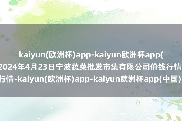 kaiyun(欧洲杯)app-kaiyun欧洲杯app(中国)官方网站-登录入口2024年4月23日宁波蔬菜批发市集有限公司价钱行情-kaiyun(欧洲杯)app-kaiyun欧洲杯app(中国)官方网站-登录入口