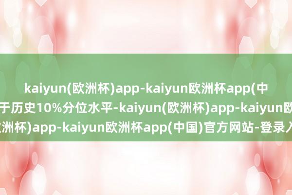 kaiyun(欧洲杯)app-kaiyun欧洲杯app(中国)官方网站-登录入口低于历史10%分位水平-kaiyun(欧洲杯)app-kaiyun欧洲杯app(中国)官方网站-登录入口