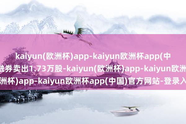 kaiyun(欧洲杯)app-kaiyun欧洲杯app(中国)官方网站-登录入口融券卖出1.73万股-kaiyun(欧洲杯)app-kaiyun欧洲杯app(中国)官方网站-登录入口