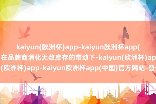 kaiyun(欧洲杯)app-kaiyun欧洲杯app(中国)官方网站-登录入口在品牌商消化无数库存的带动下-kaiyun(欧洲杯)app-kaiyun欧洲杯app(中国)官方网站-登录入口