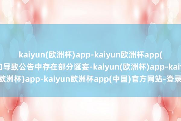 kaiyun(欧洲杯)app-kaiyun欧洲杯app(中国)官方网站-登录入口导致公告中存在部分诞妄-kaiyun(欧洲杯)app-kaiyun欧洲杯app(中国)官方网站-登录入口