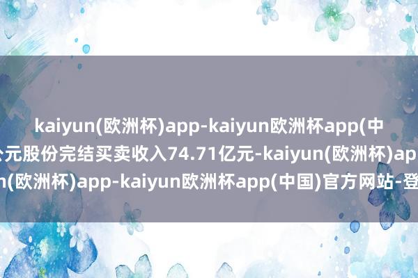 kaiyun(欧洲杯)app-kaiyun欧洲杯app(中国)官方网站-登录入口公元股份完结买卖收入74.71亿元-kaiyun(欧洲杯)app-kaiyun欧洲杯app(中国)官方网站-登录入口