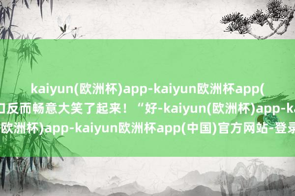 kaiyun(欧洲杯)app-kaiyun欧洲杯app(中国)官方网站-登录入口反而畅意大笑了起来！“好-kaiyun(欧洲杯)app-kaiyun欧洲杯app(中国)官方网站-登录入口