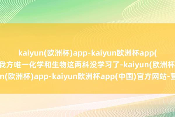 kaiyun(欧洲杯)app-kaiyun欧洲杯app(中国)官方网站-登录入口我方唯一化学和生物这两科没学习了-kaiyun(欧洲杯)app-kaiyun欧洲杯app(中国)官方网站-登录入口