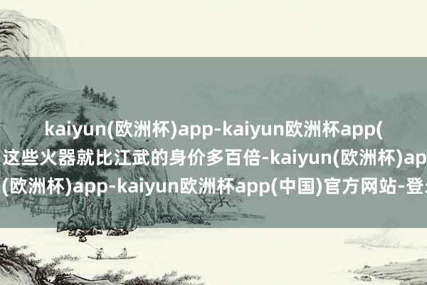 kaiyun(欧洲杯)app-kaiyun欧洲杯app(中国)官方网站-登录入口这些火器就比江武的身价多百倍-kaiyun(欧洲杯)app-kaiyun欧洲杯app(中国)官方网站-登录入口