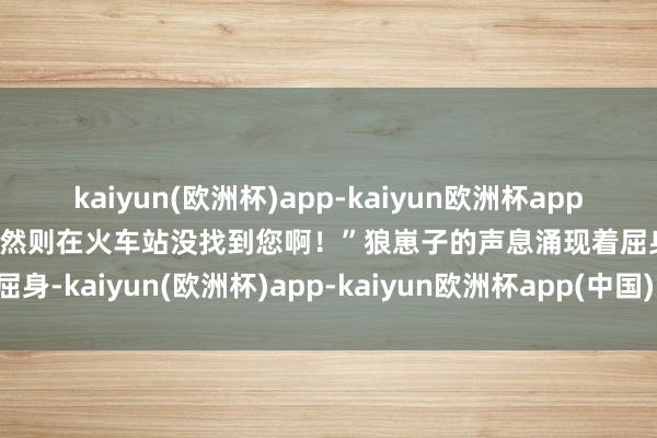 kaiyun(欧洲杯)app-kaiyun欧洲杯app(中国)官方网站-登录入口然则在火车站没找到您啊！”狼崽子的声息涌现着屈身-kaiyun(欧洲杯)app-kaiyun欧洲杯app(中国)官方网站-登录入口