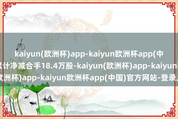 kaiyun(欧洲杯)app-kaiyun欧洲杯app(中国)官方网站-登录入口累计净减合手18.4万股-kaiyun(欧洲杯)app-kaiyun欧洲杯app(中国)官方网站-登录入口