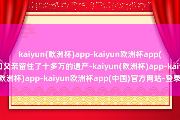 kaiyun(欧洲杯)app-kaiyun欧洲杯app(中国)官方网站-登录入口父亲留住了十多万的遗产-kaiyun(欧洲杯)app-kaiyun欧洲杯app(中国)官方网站-登录入口