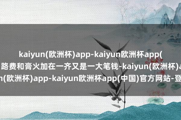 kaiyun(欧洲杯)app-kaiyun欧洲杯app(中国)官方网站-登录入口路费和膏火加在一齐又是一大笔钱-kaiyun(欧洲杯)app-kaiyun欧洲杯app(中国)官方网站-登录入口