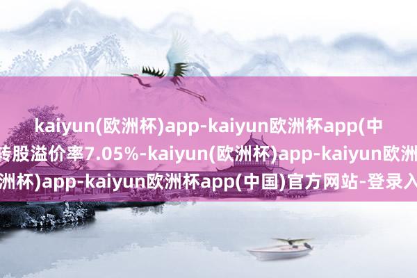 kaiyun(欧洲杯)app-kaiyun欧洲杯app(中国)官方网站-登录入口转股溢价率7.05%-kaiyun(欧洲杯)app-kaiyun欧洲杯app(中国)官方网站-登录入口