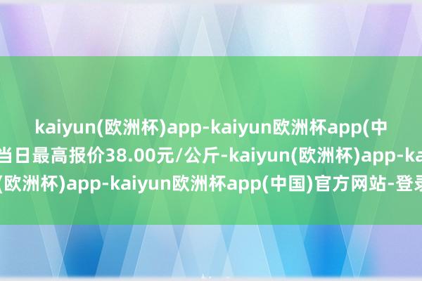 kaiyun(欧洲杯)app-kaiyun欧洲杯app(中国)官方网站-登录入口当日最高报价38.00元/公斤-kaiyun(欧洲杯)app-kaiyun欧洲杯app(中国)官方网站-登录入口