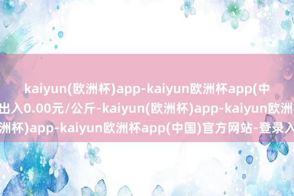 kaiyun(欧洲杯)app-kaiyun欧洲杯app(中国)官方网站-登录入口出入0.00元/公斤-kaiyun(欧洲杯)app-kaiyun欧洲杯app(中国)官方网站-登录入口