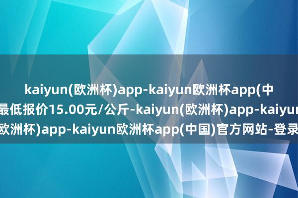 kaiyun(欧洲杯)app-kaiyun欧洲杯app(中国)官方网站-登录入口最低报价15.00元/公斤-kaiyun(欧洲杯)app-kaiyun欧洲杯app(中国)官方网站-登录入口