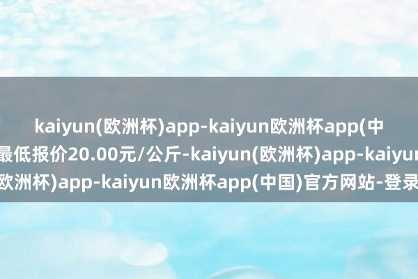 kaiyun(欧洲杯)app-kaiyun欧洲杯app(中国)官方网站-登录入口最低报价20.00元/公斤-kaiyun(欧洲杯)app-kaiyun欧洲杯app(中国)官方网站-登录入口